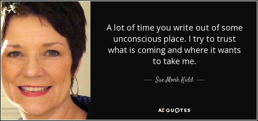 A lot of time you write out of some unconscious place. I try to trust what is coming and where it wants to take me. - Sue Monk Kidd