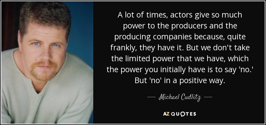 A lot of times, actors give so much power to the producers and the producing companies because, quite frankly, they have it. But we don't take the limited power that we have, which the power you initially have is to say 'no.' But 'no' in a positive way. - Michael Cudlitz