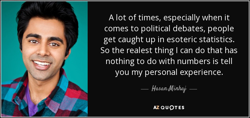 A lot of times, especially when it comes to political debates, people get caught up in esoteric statistics. So the realest thing I can do that has nothing to do with numbers is tell you my personal experience. - Hasan Minhaj