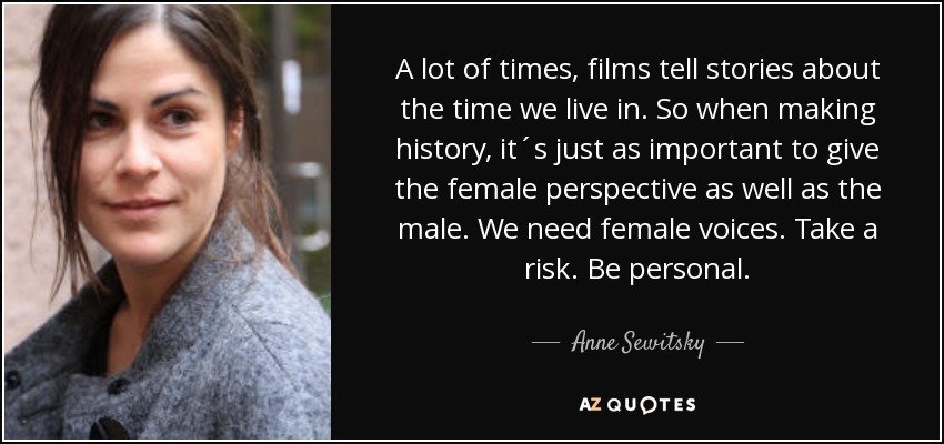 A lot of times, films tell stories about the time we live in. So when making history, it´s just as important to give the female perspective as well as the male. We need female voices. Take a risk. Be personal. - Anne Sewitsky