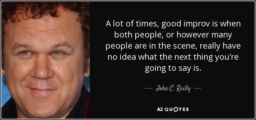 A lot of times, good improv is when both people, or however many people are in the scene, really have no idea what the next thing you're going to say is. - John C. Reilly