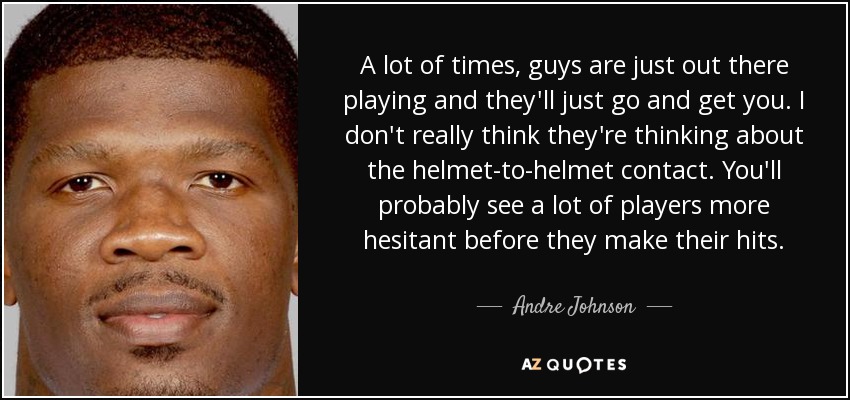 A lot of times, guys are just out there playing and they'll just go and get you. I don't really think they're thinking about the helmet-to-helmet contact. You'll probably see a lot of players more hesitant before they make their hits. - Andre Johnson