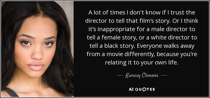 A lot of times I don't know if I trust the director to tell that film's story. Or I think it's inappropriate for a male director to tell a female story, or a white director to tell a black story. Everyone walks away from a movie differently, because you're relating it to your own life. - Kiersey Clemons