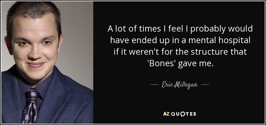 A lot of times I feel I probably would have ended up in a mental hospital if it weren't for the structure that 'Bones' gave me. - Eric Millegan