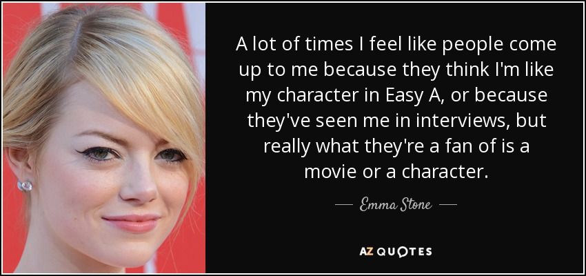 A lot of times I feel like people come up to me because they think I'm like my character in Easy A, or because they've seen me in interviews, but really what they're a fan of is a movie or a character. - Emma Stone