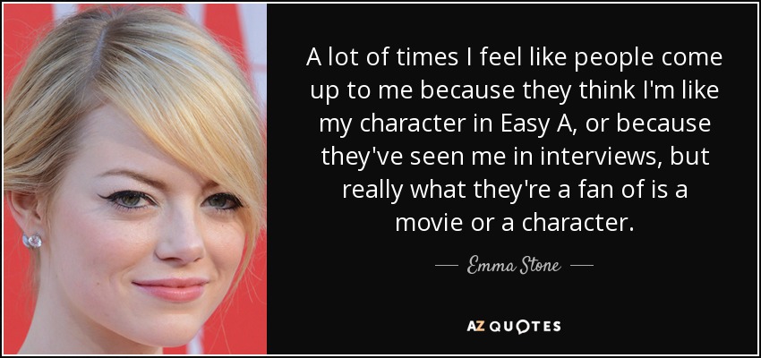 A lot of times I feel like people come up to me because they think I'm like my character in Easy A, or because they've seen me in interviews, but really what they're a fan of is a movie or a character. - Emma Stone