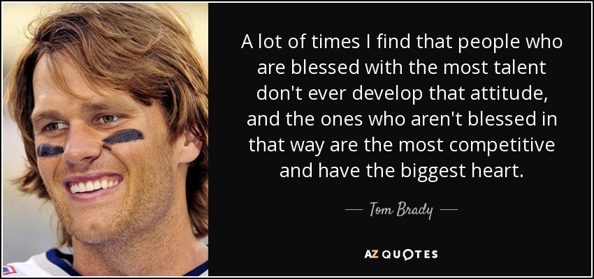 A lot of times I find that people who are blessed with the most talent don't ever develop that attitude, and the ones who aren't blessed in that way are the most competitive and have the biggest heart. - Tom Brady