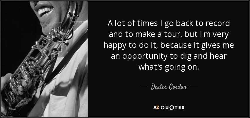 A lot of times I go back to record and to make a tour, but I'm very happy to do it, because it gives me an opportunity to dig and hear what's going on. - Dexter Gordon