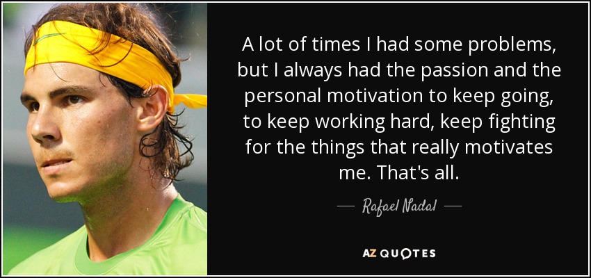 A lot of times I had some problems, but I always had the passion and the personal motivation to keep going, to keep working hard, keep fighting for the things that really motivates me. That's all. - Rafael Nadal