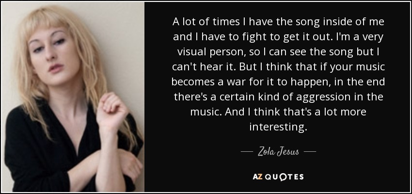 A lot of times I have the song inside of me and I have to fight to get it out. I'm a very visual person, so I can see the song but I can't hear it. But I think that if your music becomes a war for it to happen, in the end there's a certain kind of aggression in the music. And I think that's a lot more interesting. - Zola Jesus