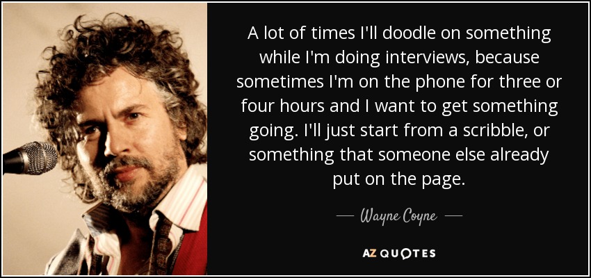 A lot of times I'll doodle on something while I'm doing interviews, because sometimes I'm on the phone for three or four hours and I want to get something going. I'll just start from a scribble, or something that someone else already put on the page. - Wayne Coyne