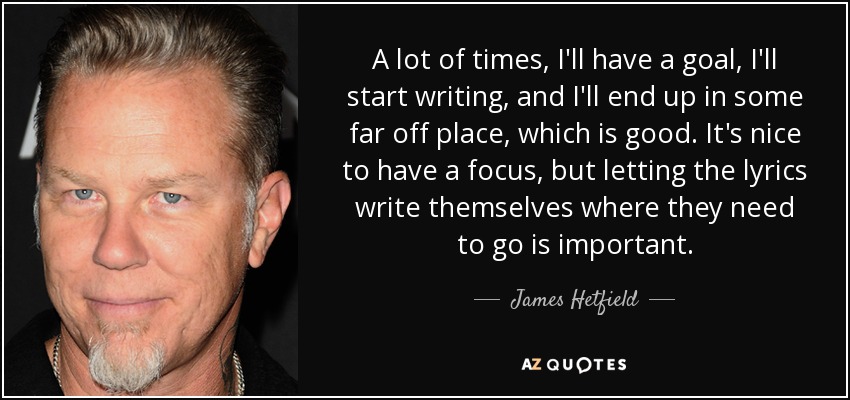 A lot of times, I'll have a goal, I'll start writing, and I'll end up in some far off place, which is good. It's nice to have a focus, but letting the lyrics write themselves where they need to go is important. - James Hetfield