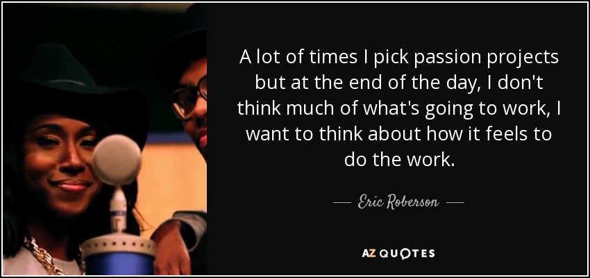 A lot of times I pick passion projects but at the end of the day, I don't think much of what's going to work, I want to think about how it feels to do the work. - Eric Roberson