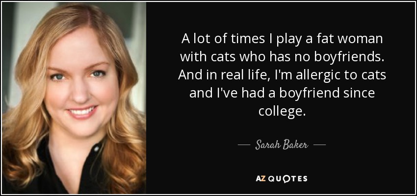 A lot of times I play a fat woman with cats who has no boyfriends. And in real life, I'm allergic to cats and I've had a boyfriend since college. - Sarah Baker