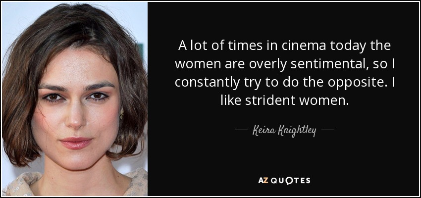 A lot of times in cinema today the women are overly sentimental, so I constantly try to do the opposite. I like strident women. - Keira Knightley