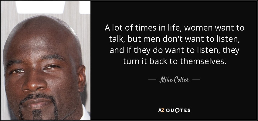A lot of times in life, women want to talk, but men don't want to listen, and if they do want to listen, they turn it back to themselves. - Mike Colter