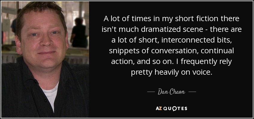 A lot of times in my short fiction there isn't much dramatized scene - there are a lot of short, interconnected bits, snippets of conversation, continual action, and so on. I frequently rely pretty heavily on voice. - Dan Chaon