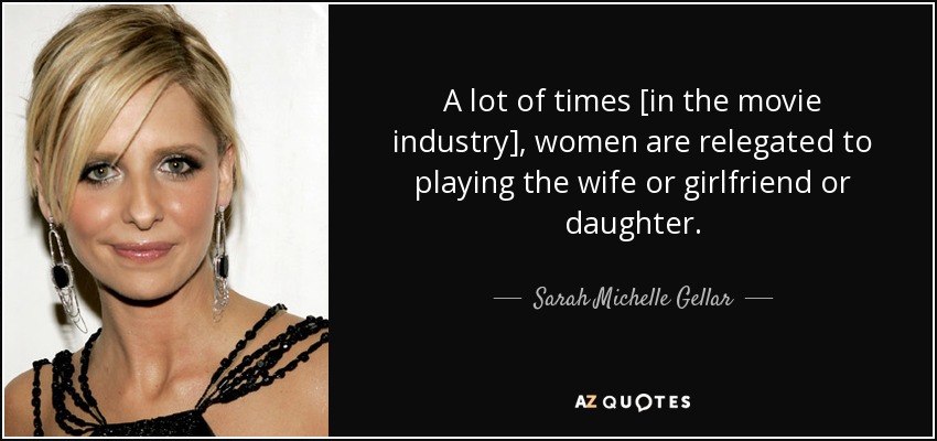 A lot of times [in the movie industry], women are relegated to playing the wife or girlfriend or daughter. - Sarah Michelle Gellar
