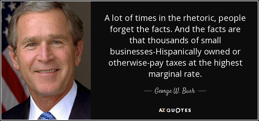 A lot of times in the rhetoric, people forget the facts. And the facts are that thousands of small businesses-Hispanically owned or otherwise-pay taxes at the highest marginal rate. - George W. Bush