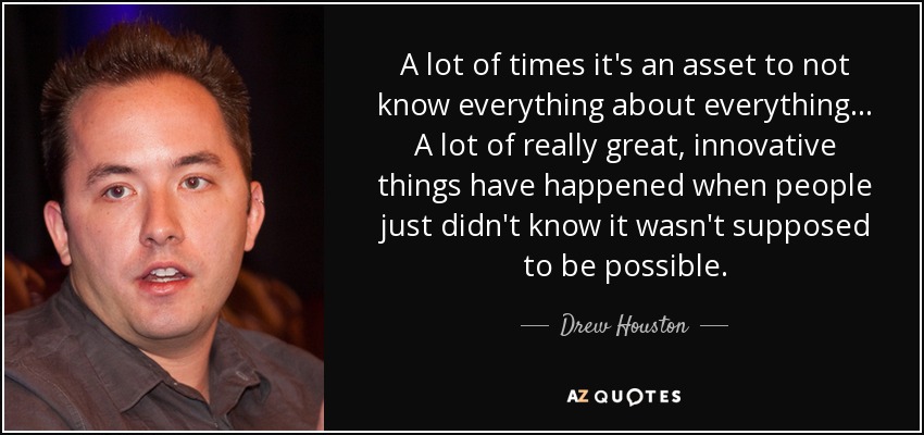 A lot of times it's an asset to not know everything about everything... A lot of really great, innovative things have happened when people just didn't know it wasn't supposed to be possible. - Drew Houston