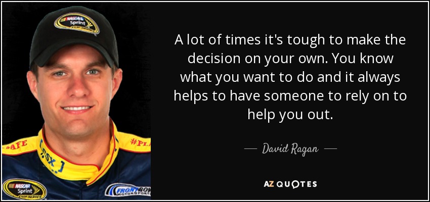 A lot of times it's tough to make the decision on your own. You know what you want to do and it always helps to have someone to rely on to help you out. - David Ragan