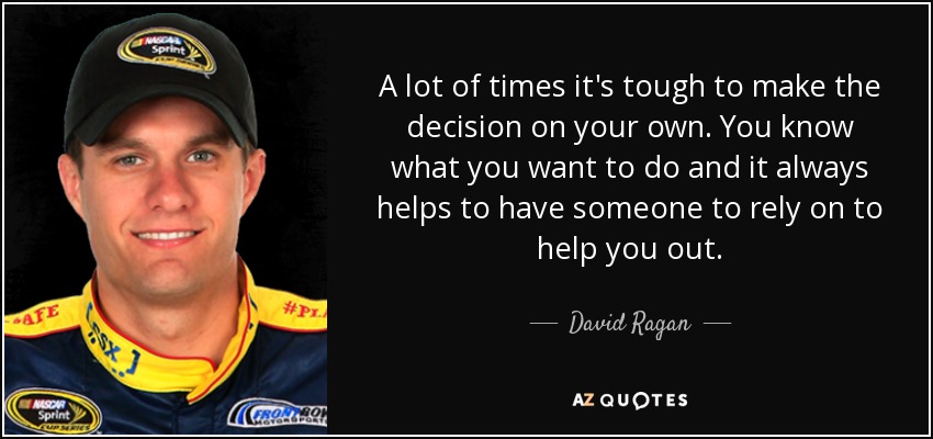 A lot of times it's tough to make the decision on your own. You know what you want to do and it always helps to have someone to rely on to help you out. - David Ragan