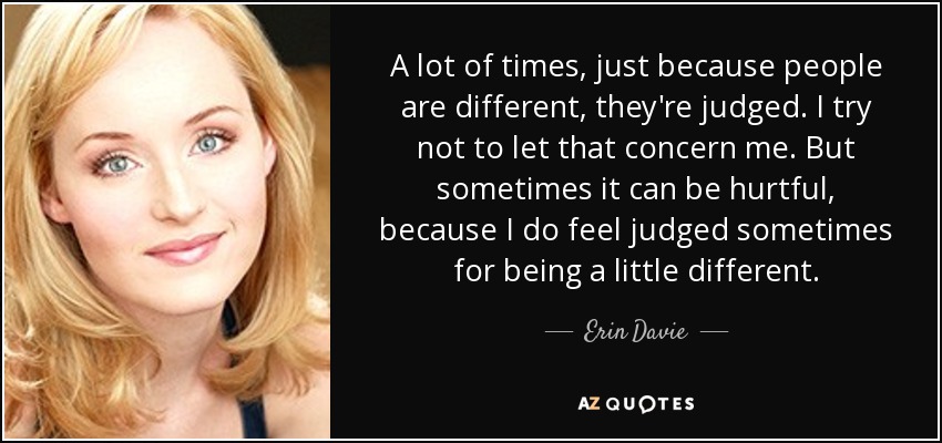 A lot of times, just because people are different, they're judged. I try not to let that concern me. But sometimes it can be hurtful, because I do feel judged sometimes for being a little different. - Erin Davie