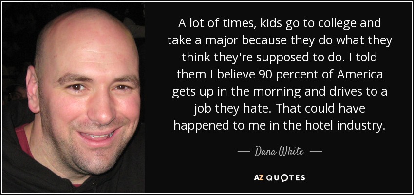 A lot of times, kids go to college and take a major because they do what they think they're supposed to do. I told them I believe 90 percent of America gets up in the morning and drives to a job they hate. That could have happened to me in the hotel industry. - Dana White