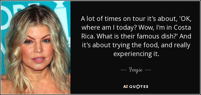 A lot of times on tour it's about, 'OK, where am I today? Wow, I'm in Costa Rica. What is their famous dish?' And it's about trying the food, and really experiencing it. - Fergie