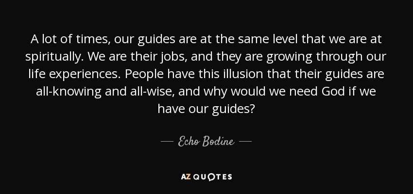 A lot of times, our guides are at the same level that we are at spiritually. We are their jobs, and they are growing through our life experiences. People have this illusion that their guides are all-knowing and all-wise, and why would we need God if we have our guides? - Echo Bodine