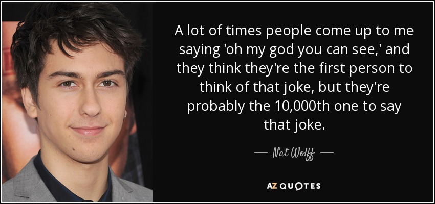 A lot of times people come up to me saying 'oh my god you can see,' and they think they're the first person to think of that joke, but they're probably the 10,000th one to say that joke. - Nat Wolff
