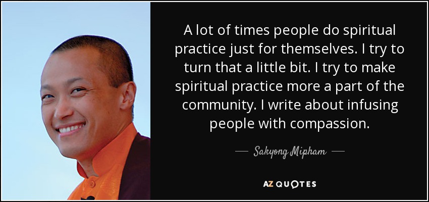 A lot of times people do spiritual practice just for themselves. I try to turn that a little bit. I try to make spiritual practice more a part of the community. I write about infusing people with compassion. - Sakyong Mipham