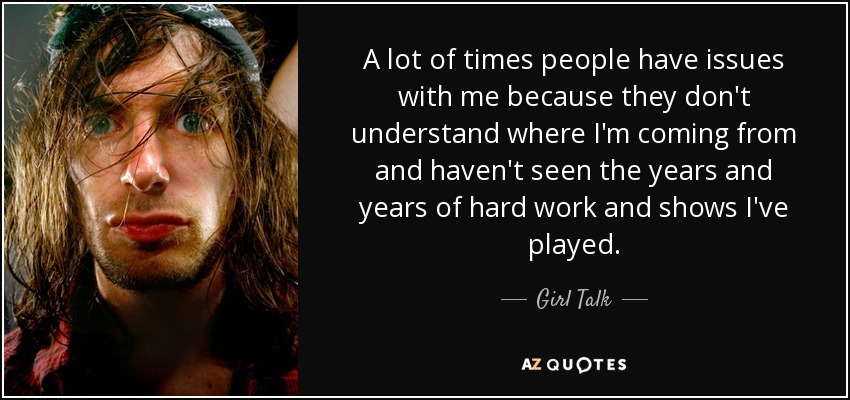 A lot of times people have issues with me because they don't understand where I'm coming from and haven't seen the years and years of hard work and shows I've played. - Girl Talk