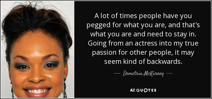 A lot of times people have you pegged for what you are, and that's what you are and need to stay in. Going from an actress into my true passion for other people, it may seem kind of backwards. - Demetria McKinney