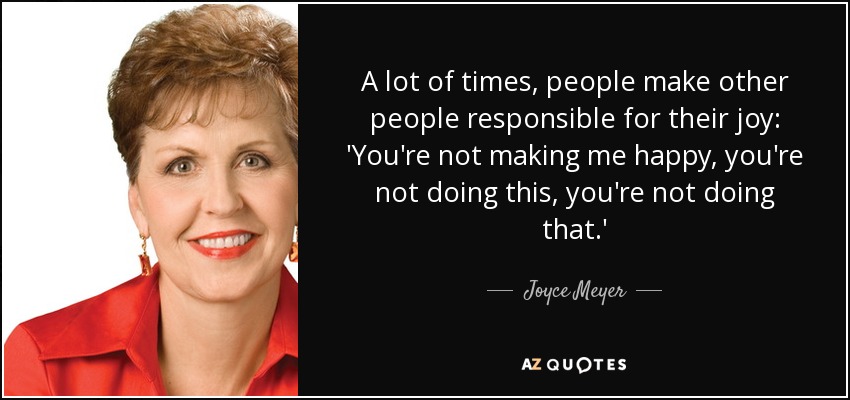 A lot of times, people make other people responsible for their joy: 'You're not making me happy, you're not doing this, you're not doing that.' - Joyce Meyer