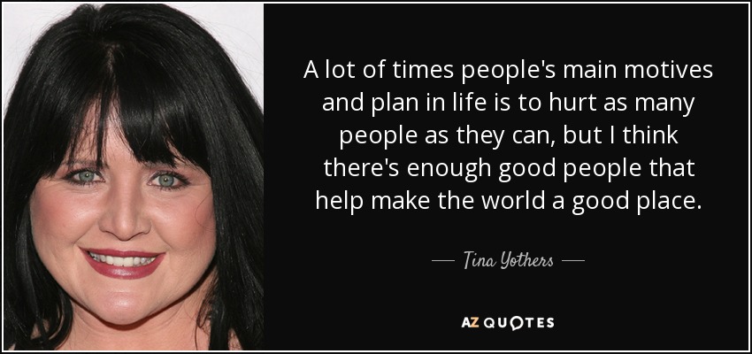 A lot of times people's main motives and plan in life is to hurt as many people as they can, but I think there's enough good people that help make the world a good place. - Tina Yothers