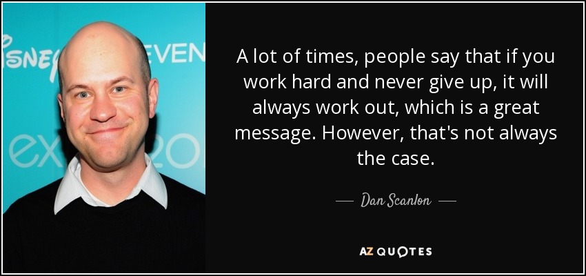 A lot of times, people say that if you work hard and never give up, it will always work out, which is a great message. However, that's not always the case. - Dan Scanlon