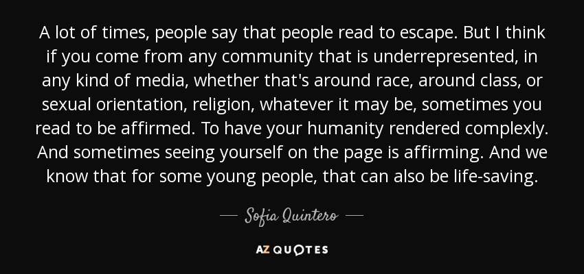 A lot of times, people say that people read to escape. But I think if you come from any community that is underrepresented, in any kind of media, whether that's around race, around class, or sexual orientation, religion, whatever it may be, sometimes you read to be affirmed. To have your humanity rendered complexly. And sometimes seeing yourself on the page is affirming. And we know that for some young people, that can also be life-saving. - Sofia Quintero