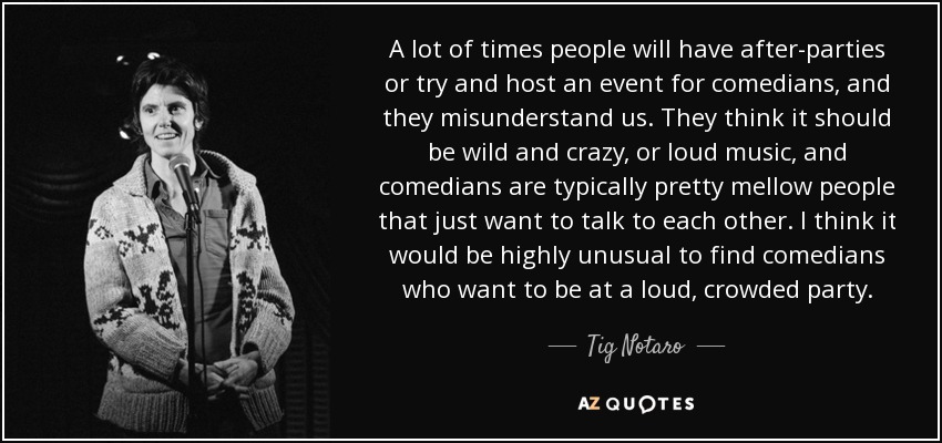 A lot of times people will have after-parties or try and host an event for comedians, and they misunderstand us. They think it should be wild and crazy, or loud music, and comedians are typically pretty mellow people that just want to talk to each other. I think it would be highly unusual to find comedians who want to be at a loud, crowded party. - Tig Notaro