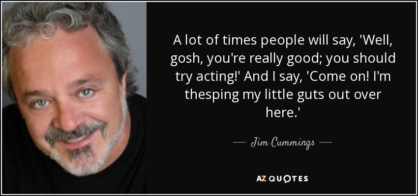 A lot of times people will say, 'Well, gosh, you're really good; you should try acting!' And I say, 'Come on! I'm thesping my little guts out over here.' - Jim Cummings