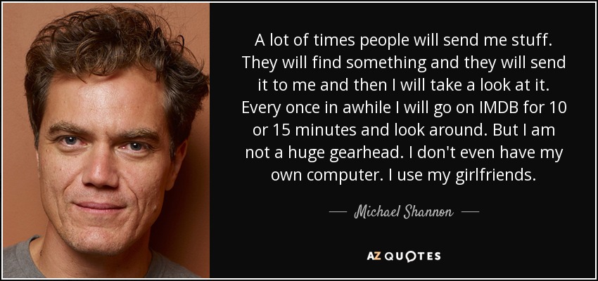 A lot of times people will send me stuff. They will find something and they will send it to me and then I will take a look at it. Every once in awhile I will go on IMDB for 10 or 15 minutes and look around. But I am not a huge gearhead. I don't even have my own computer. I use my girlfriends. - Michael Shannon