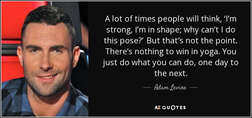 A lot of times people will think, ‘I’m strong, I’m in shape; why can’t I do this pose?’  But that’s not the point. There’s nothing to win in yoga. You just do what you can do, one day to the next. - Adam Levine
