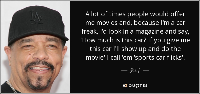 A lot of times people would offer me movies and, because I'm a car freak, I'd look in a magazine and say, 'How much is this car? If you give me this car I'll show up and do the movie' I call 'em 'sports car flicks'. - Ice T