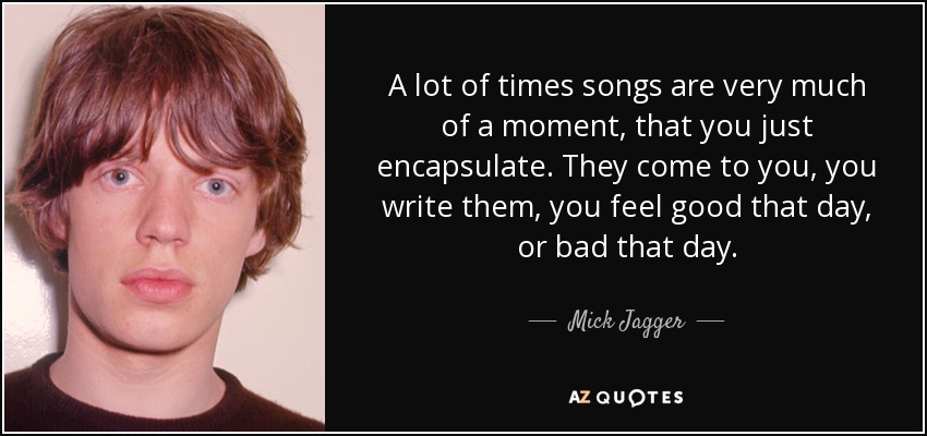 A lot of times songs are very much of a moment, that you just encapsulate. They come to you, you write them, you feel good that day, or bad that day. - Mick Jagger