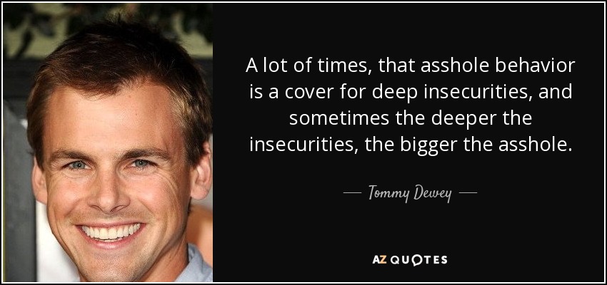 A lot of times, that asshole behavior is a cover for deep insecurities, and sometimes the deeper the insecurities, the bigger the asshole. - Tommy Dewey