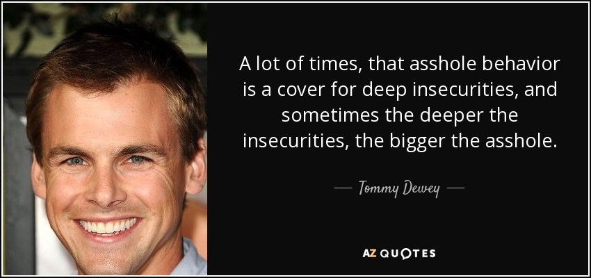 A lot of times, that asshole behavior is a cover for deep insecurities, and sometimes the deeper the insecurities, the bigger the asshole. - Tommy Dewey