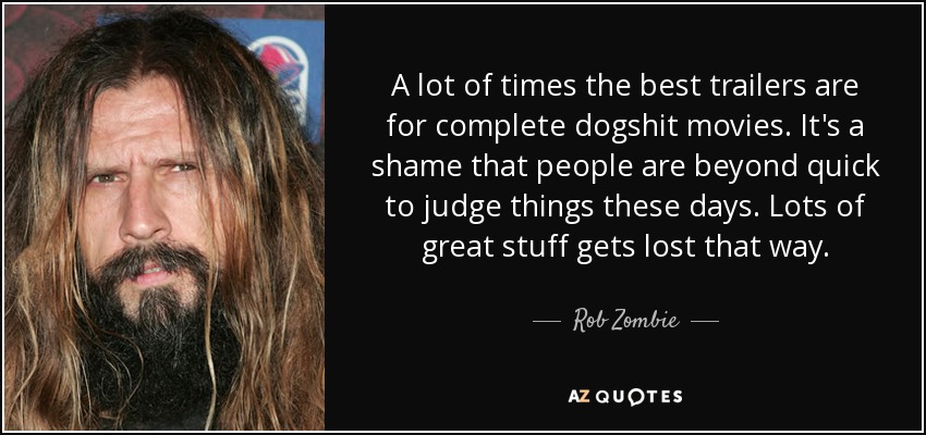 A lot of times the best trailers are for complete dogshit movies. It's a shame that people are beyond quick to judge things these days. Lots of great stuff gets lost that way. - Rob Zombie