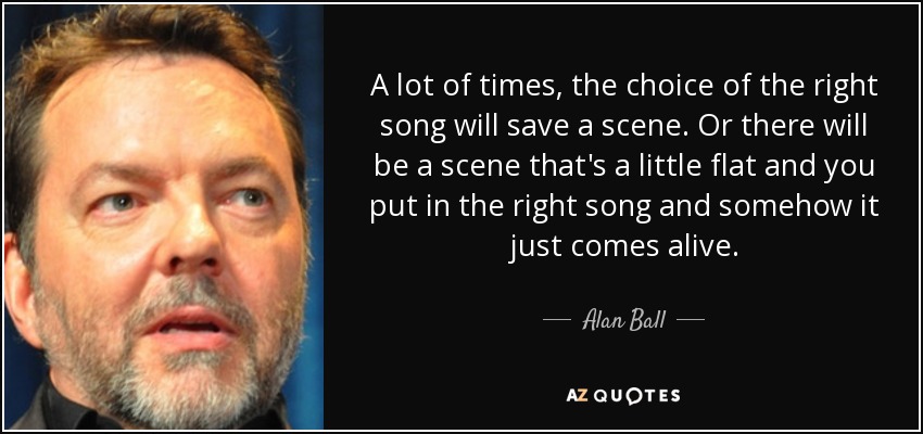 A lot of times, the choice of the right song will save a scene. Or there will be a scene that's a little flat and you put in the right song and somehow it just comes alive. - Alan Ball
