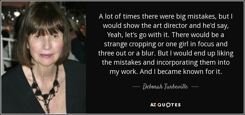 A lot of times there were big mistakes, but I would show the art director and he'd say, Yeah, let's go with it. There would be a strange cropping or one girl in focus and three out or a blur. But I would end up liking the mistakes and incorporating them into my work. And I became known for it. - Deborah Turbeville