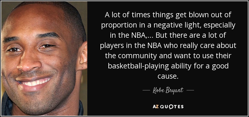 A lot of times things get blown out of proportion in a negative light, especially in the NBA, ... But there are a lot of players in the NBA who really care about the community and want to use their basketball-playing ability for a good cause. - Kobe Bryant